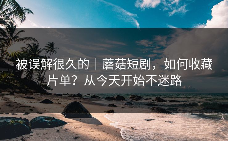 被误解很久的｜蘑菇短剧，如何收藏片单？从今天开始不迷路