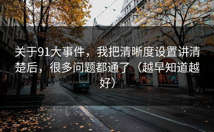 关于91大事件，我把清晰度设置讲清楚后，很多问题都通了（越早知道越好）
