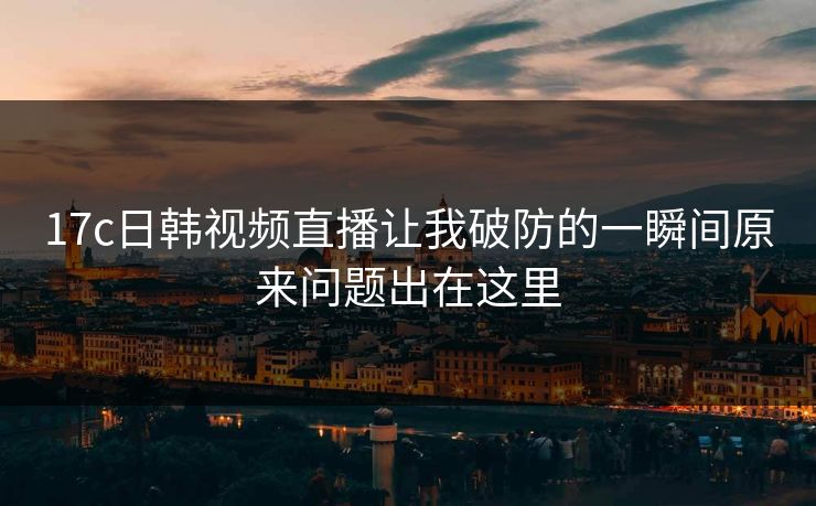 17c日韩视频直播让我破防的一瞬间原来问题出在这里