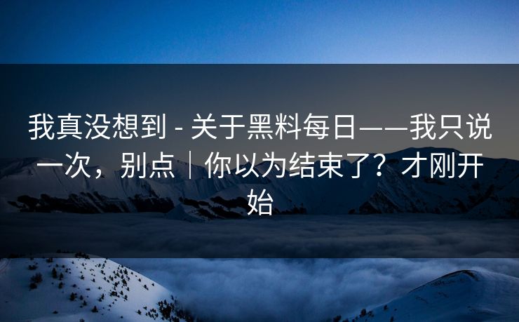 我真没想到 - 关于黑料每日——我只说一次,别点|你以为结束了?才刚开始 我真没想到 - 关于黑料每日——我只说一次,别点|你以为结束了?才刚开始