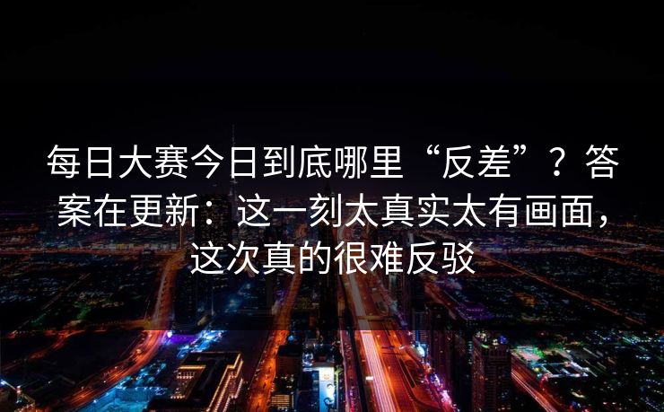 每日大赛今日到底哪里“反差”?答案在更新:这一刻太真实太有画面,这次真的很难反驳 每日大赛今日到底哪里“反差”?答案在更新:这一刻太真实太有画面,这次真的很难反驳
