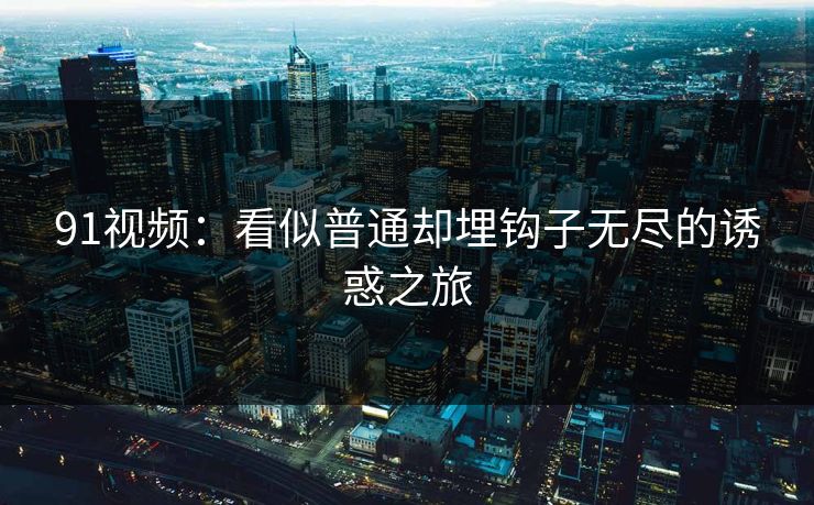 91视频:看似普通却埋钩子无尽的诱惑之旅 91视频:看似普通却埋钩子无尽的诱惑之旅