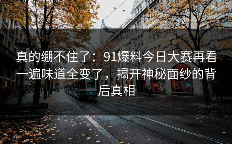 真的绷不住了:91爆料今日大赛再看一遍味道全变了,揭开神秘面纱的背后真相 真的绷不住了:91爆料今日大赛再看一遍味道全变了,揭开神秘面纱的背后真相