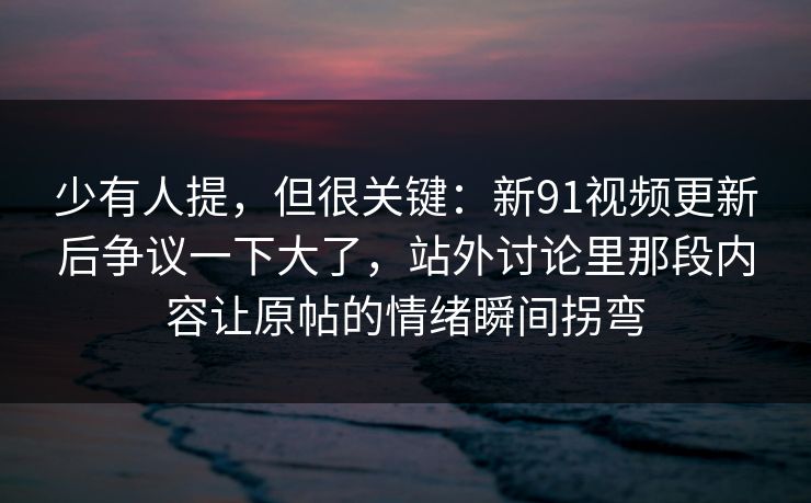 少有人提，但很关键：新91视频更新后争议一下大了，站外讨论里那段内容让原帖的情绪瞬间拐弯