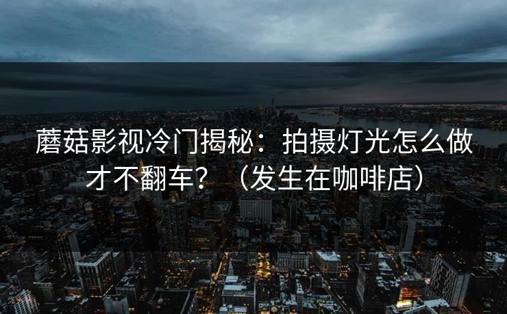 蘑菇影视冷门揭秘:拍摄灯光怎么做才不翻车?(发生在咖啡店) 蘑菇影视冷门揭秘:拍摄灯光怎么做才不翻车?(发生在咖啡店)