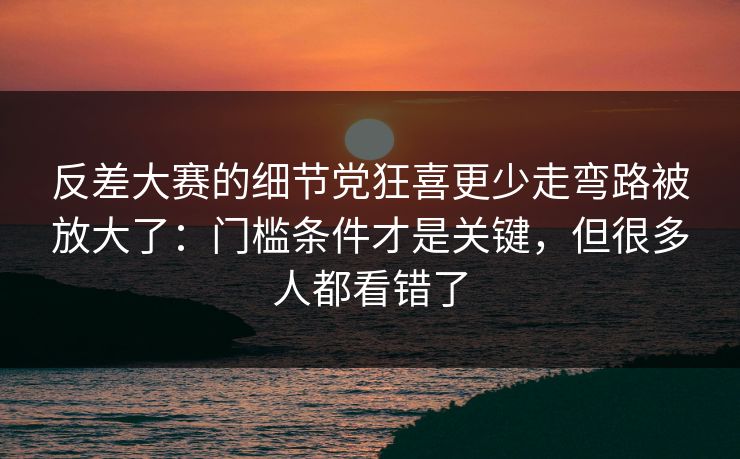 反差大赛的细节党狂喜更少走弯路被放大了：门槛条件才是关键，但很多人都看错了