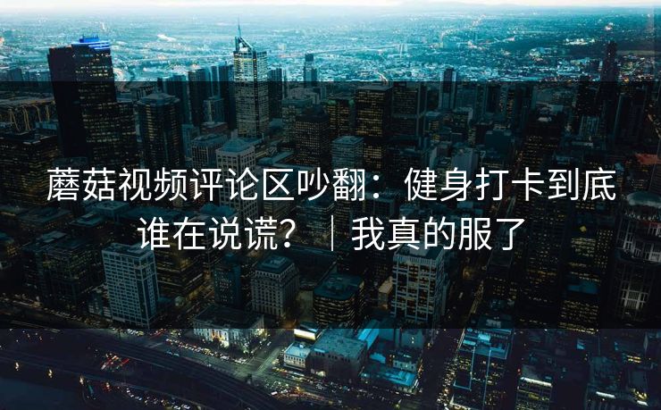 蘑菇视频评论区吵翻:健身打卡到底谁在说谎?|我真的服了 蘑菇视频评论区吵翻:健身打卡到底谁在说谎?|我真的服了