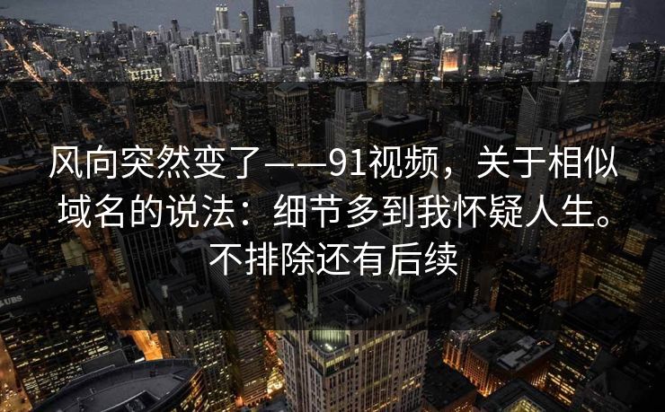 风向突然变了——91视频，关于相似域名的说法：细节多到我怀疑人生。不排除还有后续