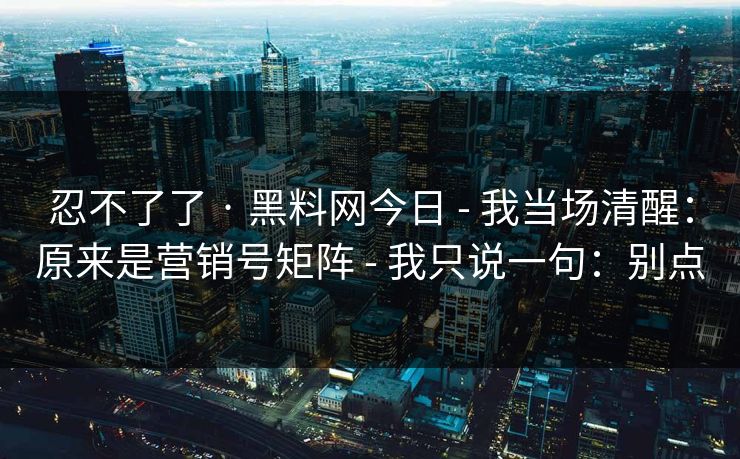 忍不了了 · 黑料网今日 - 我当场清醒：原来是营销号矩阵 - 我只说一句：别点