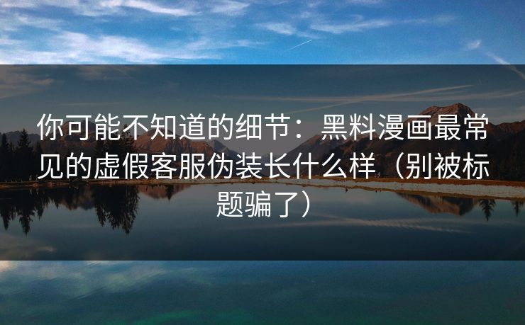 你可能不知道的细节：黑料漫画最常见的虚假客服伪装长什么样（别被标题骗了）