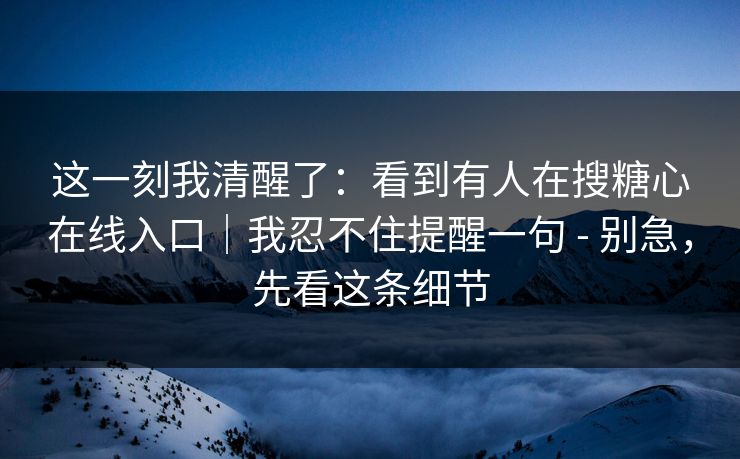 这一刻我清醒了：看到有人在搜糖心在线入口｜我忍不住提醒一句 - 别急，先看这条细节